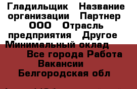 Гладильщик › Название организации ­ Партнер, ООО › Отрасль предприятия ­ Другое › Минимальный оклад ­ 20 000 - Все города Работа » Вакансии   . Белгородская обл.